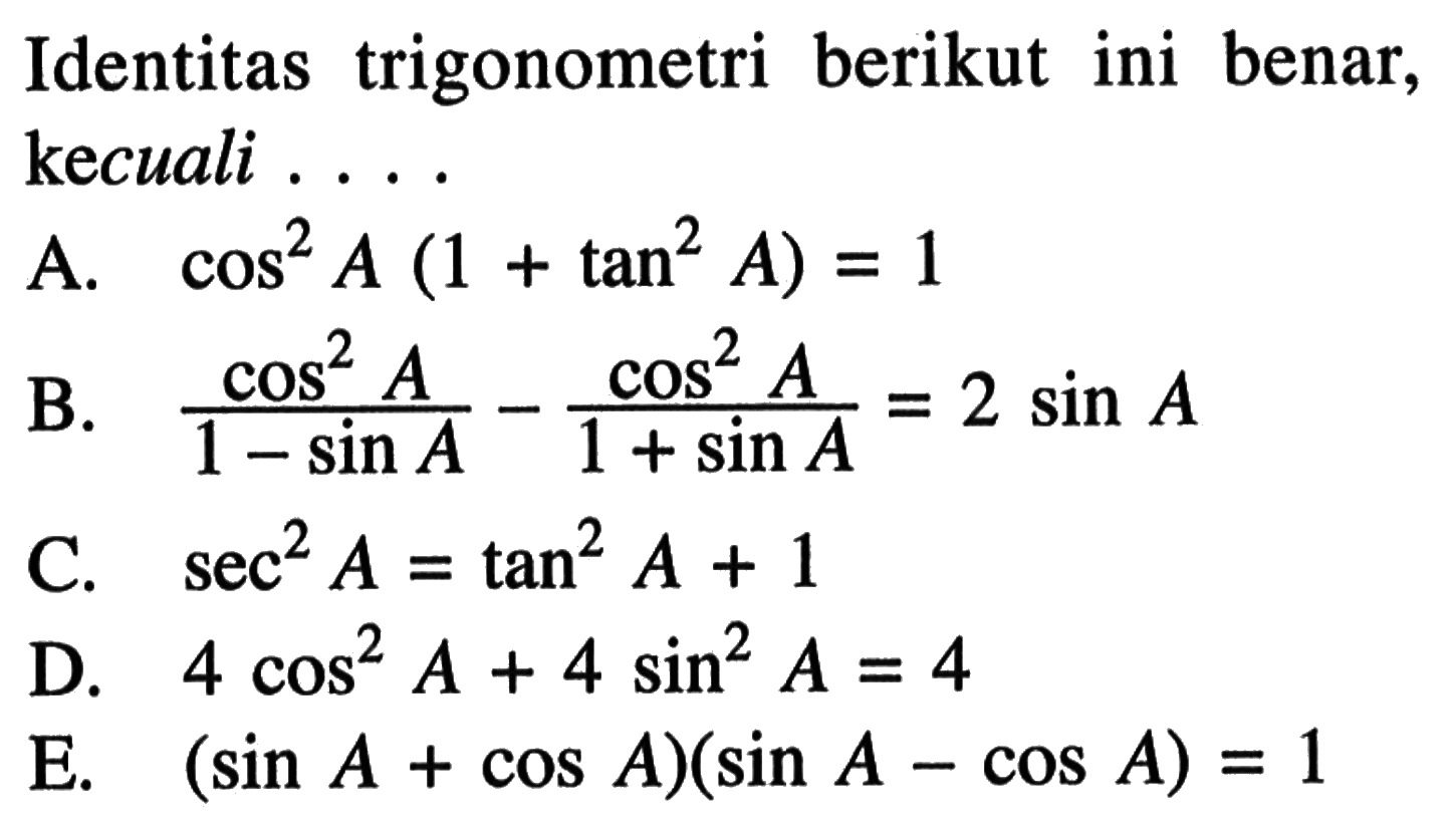 Identitas trigonometri berikut ini benar, kecuali ...
A.  cos^2 A(1+tan^2 A)=1 
B.  (cos^2 A)/(1-sin A)-(cos^2 A)/(1+sin A)=2 sin A 
C.  sec^2 A=tan^2 A+1 
D.  4 cos^2 A+4 sin^2 A=4 
E.  (sin A+cos A)(sin A-cos A)=1 