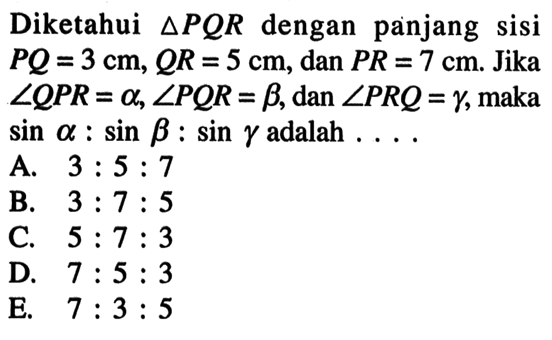 Diketahui segitiga PQR dengan panjang sisi PQ=3 cm, QR=5 cm, dan PR=7 cm. Jika sudut QPR=alpha, sudut PQR=beta, dan sudut PRQ=gamma, maka sin alpha:sin beta:sin gamma adalah ....