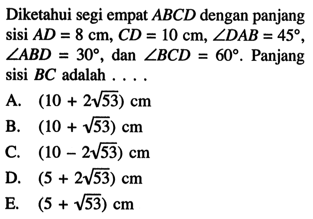 Diketahui segi empat ABCD dengan panjang sisi AD=8 cm, CD=10 cm, sudut DAB=45, sudut ABD=30, dan sudut BCD=60. Panjang sisi BC  adalah ...