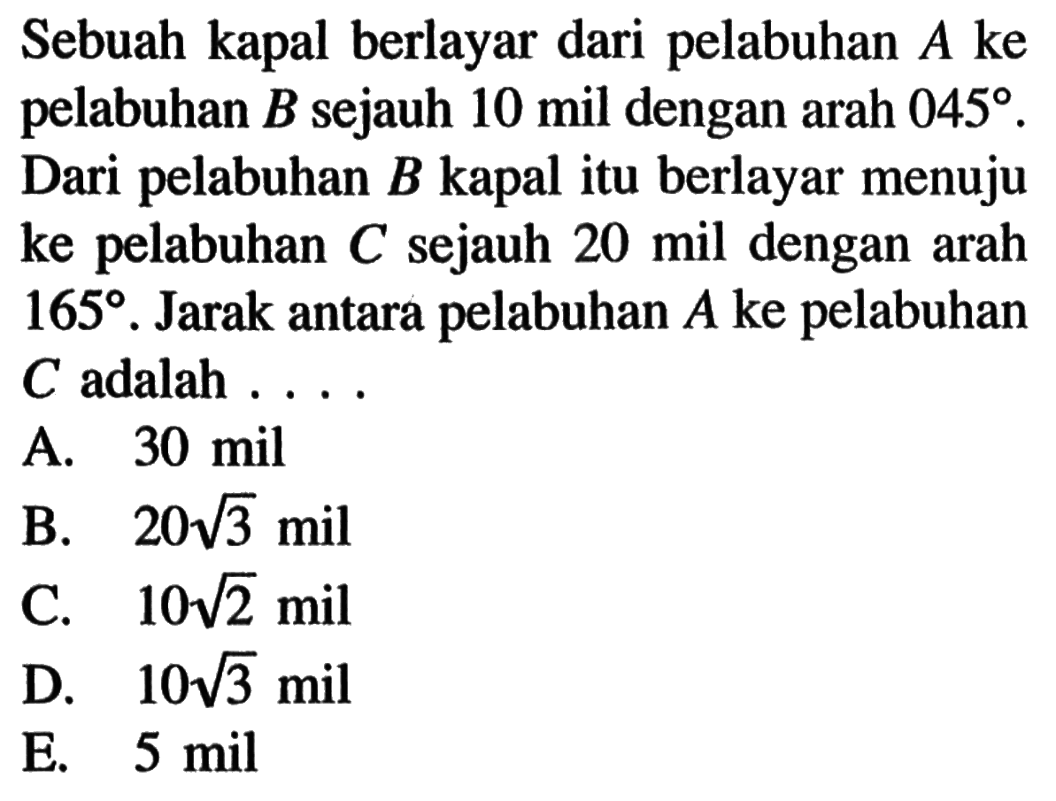 Sebuah kapal berlayar dari pelabuhan A ke pelabuhan B sejauh 10 mil dengan arah 045 . Dari pelabuhan B kapal itu berlayar menuju ke pelabuhan C sejauh 20 mil dengan arah 165. Jarak antara pelabuhan A ke pelabuhan C adalah ...