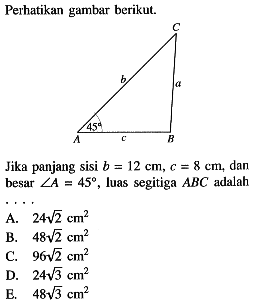 Perhatikan gambar berikut. C b a 45 A c B. Jika panjang sisi  b=12cm, c=8cm , dan besar  sudut A=45 , luas segitiga  ABC  adalah