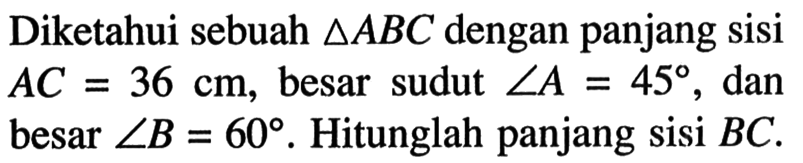 Diketahui sebuah segitiga ABC dengan panjang sisi AC=36 cm, besar sudut sudut A=45, dan besar sudut B=60. Hitunglah panjang sisi BC.