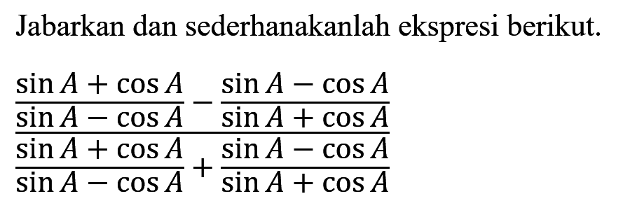 Jabarkan dan sederhanakanlah ekspresi berikut. ((sin A+cosA/sin A-cosA)-(sin A-cosA)/sin A+cosA)/((sin A+cosA)/sin A-cosA)+(sin A-cosA)/sin A+cosA))