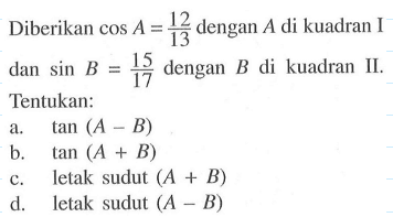 Diberikan cos A=12/13 dengan A di kuadran I dan sin B=15/17 dengan B di kuadran II. Tentukan: .a. tan(A-B) b. tan(A+B) c. letak sudut (A+B) d. letak sudut (A-B)