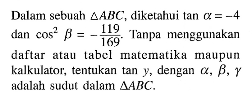 Dalam sebuah segitiga ABC , diketahui tan alpha =-4 dan cos^2 beta =-119/169. Tanpa menggunakan daftar atau tabel matematika maupun kalkulator, tentukan tan y, dengan alpha, beta, gamma adalah sudut dalam segitiga ABC.