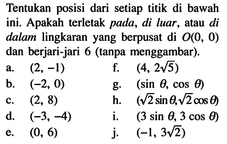 Tentukan posisi dari setiap titik di bawah ini. Apakah terletak pada, di luar, atau di dalam lingkaran yang berpusat di  O(0,0)  dan berjari-jari 6 (tanpa menggambar).a. (2, -1) b. (-2, 0) c. (2, 8) d. (-3, -4) e. (0, 6) f. (4, 2 akar(5)) g. (sin theta, cos theta) h. (akar(2) sin theta, akar(2) cos theta) i.  (3 sin theta, 3 cos theta) j.  (-1,3 akar(2)) 