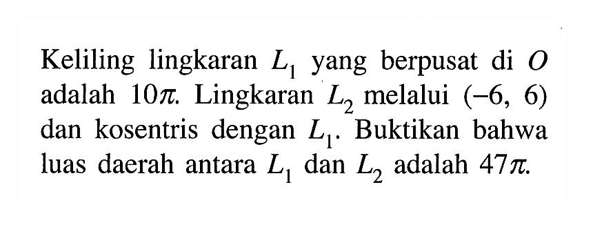 Keliling lingkaran L1 yang berpusat di O adalah 10 pi. Lingkaran L2 melalui (-6,6) dan kosentris dengan L1. Buktikan bahwa luas daerah antara L1 dan L2 adalah 47 pi.