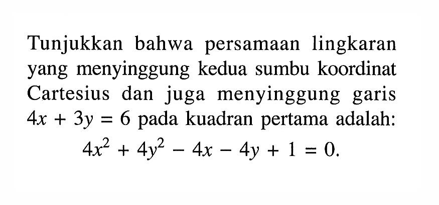 Tunjukkan bahwa persamaan lingkaran yang menyinggung kedua sumbu koordinat Cartesius dan juga menyinggung garis  4x+3y=6  pada kuadran pertama adalah:4x^2+4y^2-4x-4y+1=0.