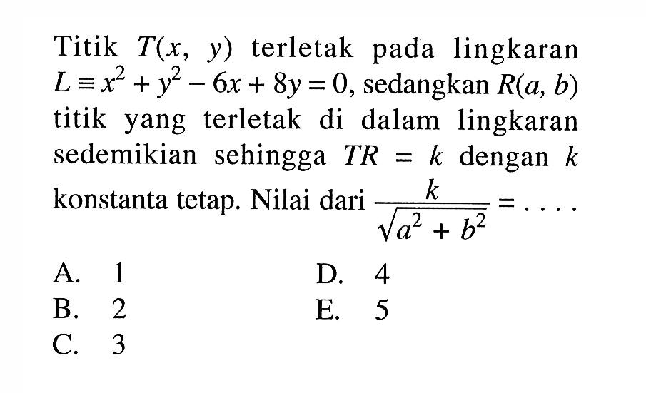 Titik T(x, y) terletak pada lingkaran L=x^2+y^2-6x + 8y=0, sedangkan R(a, b) titik yang terletak di dalam lingkaran sedemikian  sehingga TR= k dengan k konstanta tetap. Nilai dari k/akar(a^2+b^2)=