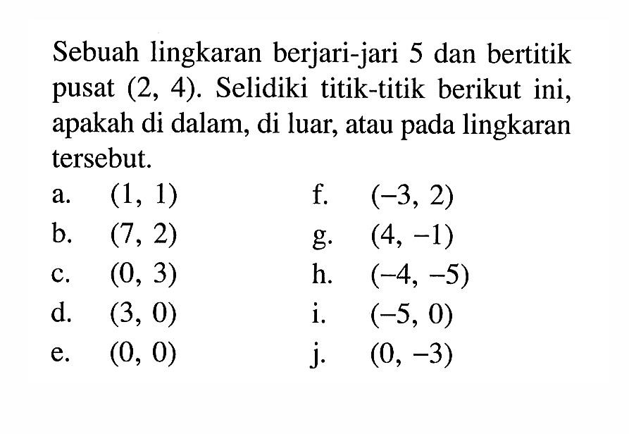 Sebuah lingkaran berjari-jari 5 dan bertitik pusat (2,4). Selidiki titik-titik berikut ini, apakah di dalam, di luar, atau pada lingkaran tersebut.a. (1,1) f. (-3,2) b. (7,2) g. (4,-1) c. (0,3) h. (-4,-5) d. (3,0) i. (-5,0) e. (0,0) j. (0,-3) 