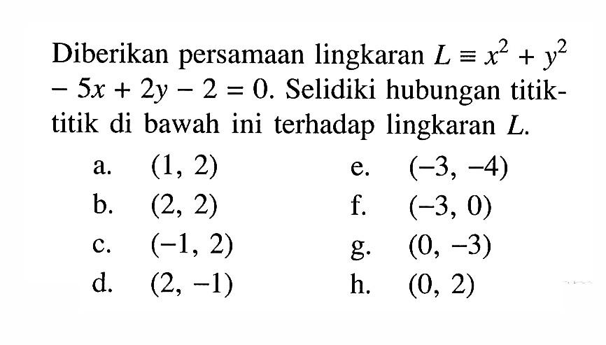 Diberikan persamaan lingkaran L ekuivalen x^2+y^2-5x+2y-2=0. Selidiki hubungan titiktitik di bawah ini terhadap lingkaran L.a. (1,2) b. (2,2) c. (-1,2) d. (2,-1) e. (-3,-4) f. (-3,0) g. (0,-3) h. (0,2) 