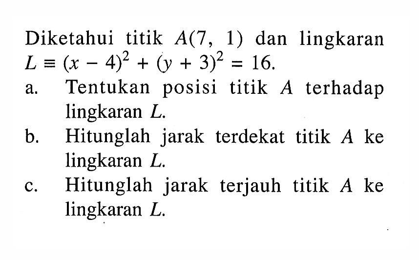 Diketahui titik  A(7,1)  dan lingkaran  L ekuivalen(x-4)^2+(y+3)^2=16 a. Tentukan posisi titik  A  terhadap lingkaran  L .b. Hitunglah jarak terdekat titik  A  ke lingkaran  L .c. Hitunglah jarakterjauh titik  A  ke lingkaran  L .