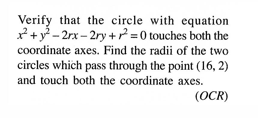 Verify that the circle with equation x^2 + y^2 - 2rx - 2ry + r^2 = 0 touches both the coordinate axes. Find the radii of the two circles which pass through the point (16, 2) and touch both the coordinate axes. (O C R) 