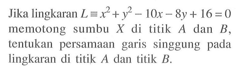 Jika lingkaran L ekuivalen x^2+y^2-10 x-8 y+16=0 memotong sumbu X di titik A dan B , tentukan persamaan garis singgung pada lingkaran di titik A dan titik B .