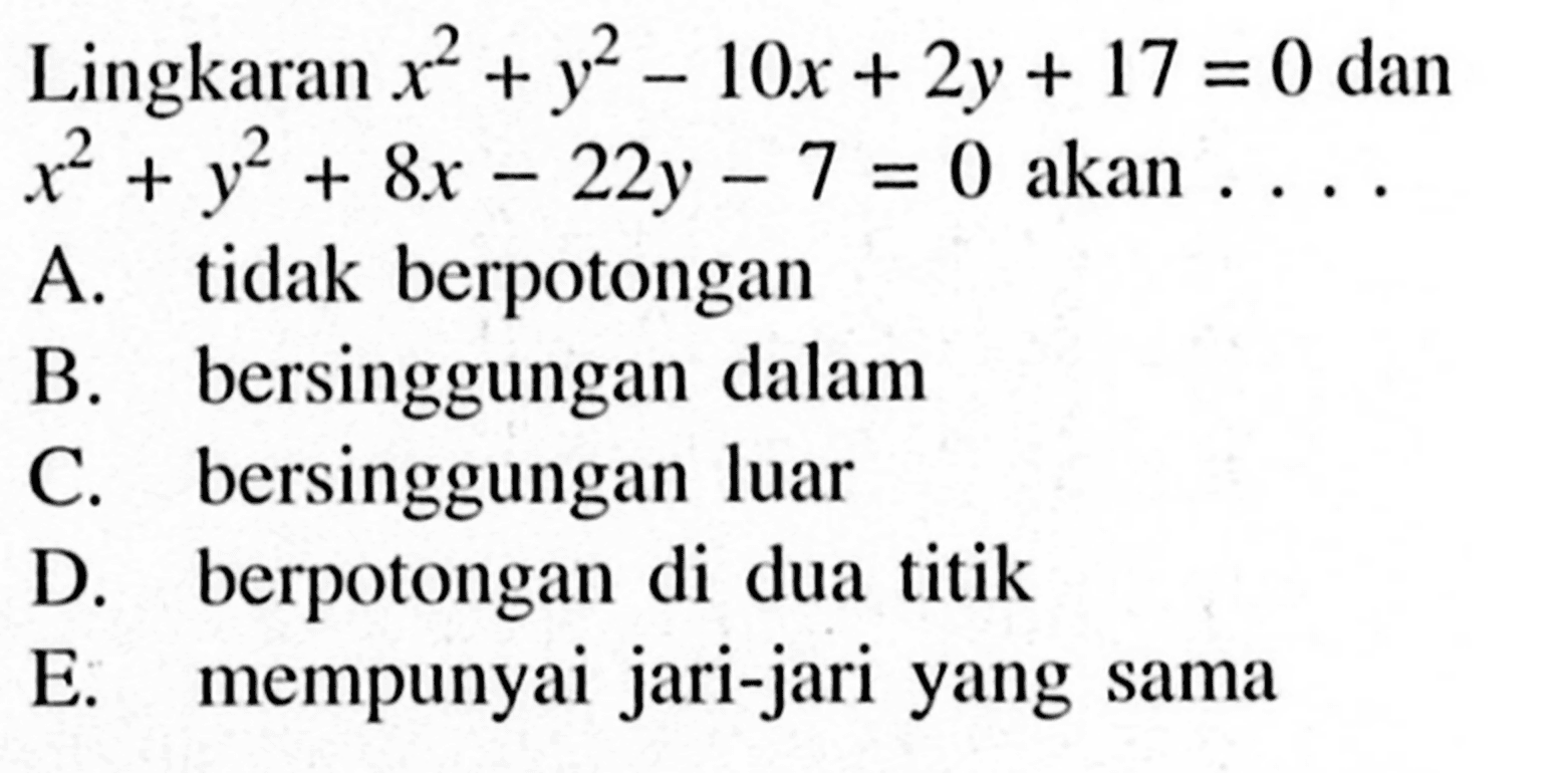 Lingkaran x^2+y^2-10x+2y+17=0  dan x^2+y^2+8x-22y-7=0 akan... 
A. tidak berpotongan
B. bersinggungan dalam
C. bersinggungan luar
D. berpotongan di dua titik
E. mempunyai jari-jari yang sama