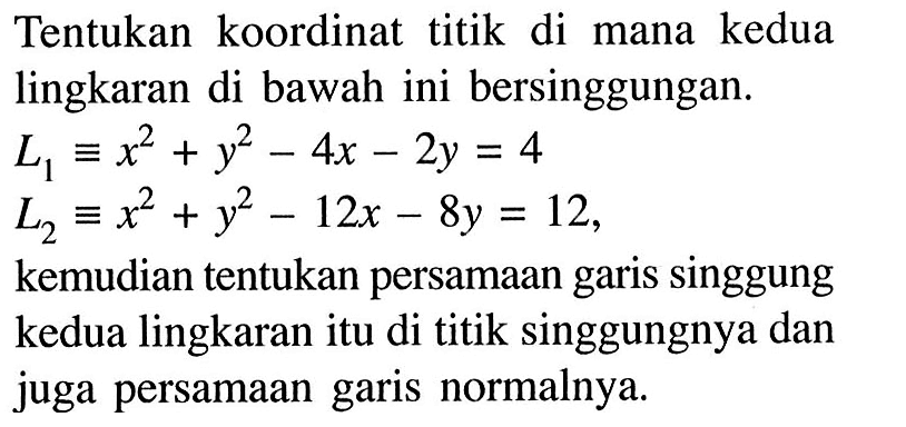 Tentukan koordinat titik di mana kedua lingkaran di bawah ini bersinggungan. 
L1 = x^2 + y^2 - 4x - 2y = 4 
L2 = x^2 + y^2 - 12x - 8y = 12, kemudian tentukan persamaan garis singgung kedua lingkaran itu di titik singgungnya dan juga persamaan garis normalnya. 