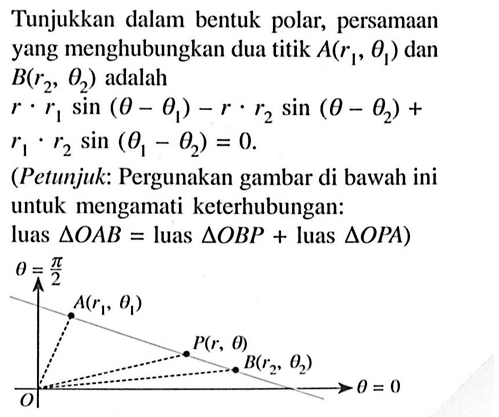 Tunjukkan dalam bentuk polar, persamaan yang menghubungkan dua titik A (r1, theta 1) dan B (r2, theta 2) adalah 
r . r1 sin (theta - (theta 1)) - r . r2 sin (theta - (theta 2)) + r1 . r2 sin ((theta 1) - (theta 2)) = 0. 
(Petunjuk: Pergunakan gambar di bawah ini untuk mengamati keterhubungan: luas segitiga OAB = luas segitiga OBP + luas segitiga OPA) 
theta = pi/2 A (r1, theta 1) P (r, theta) B (r2, theta 2) O theta = 0