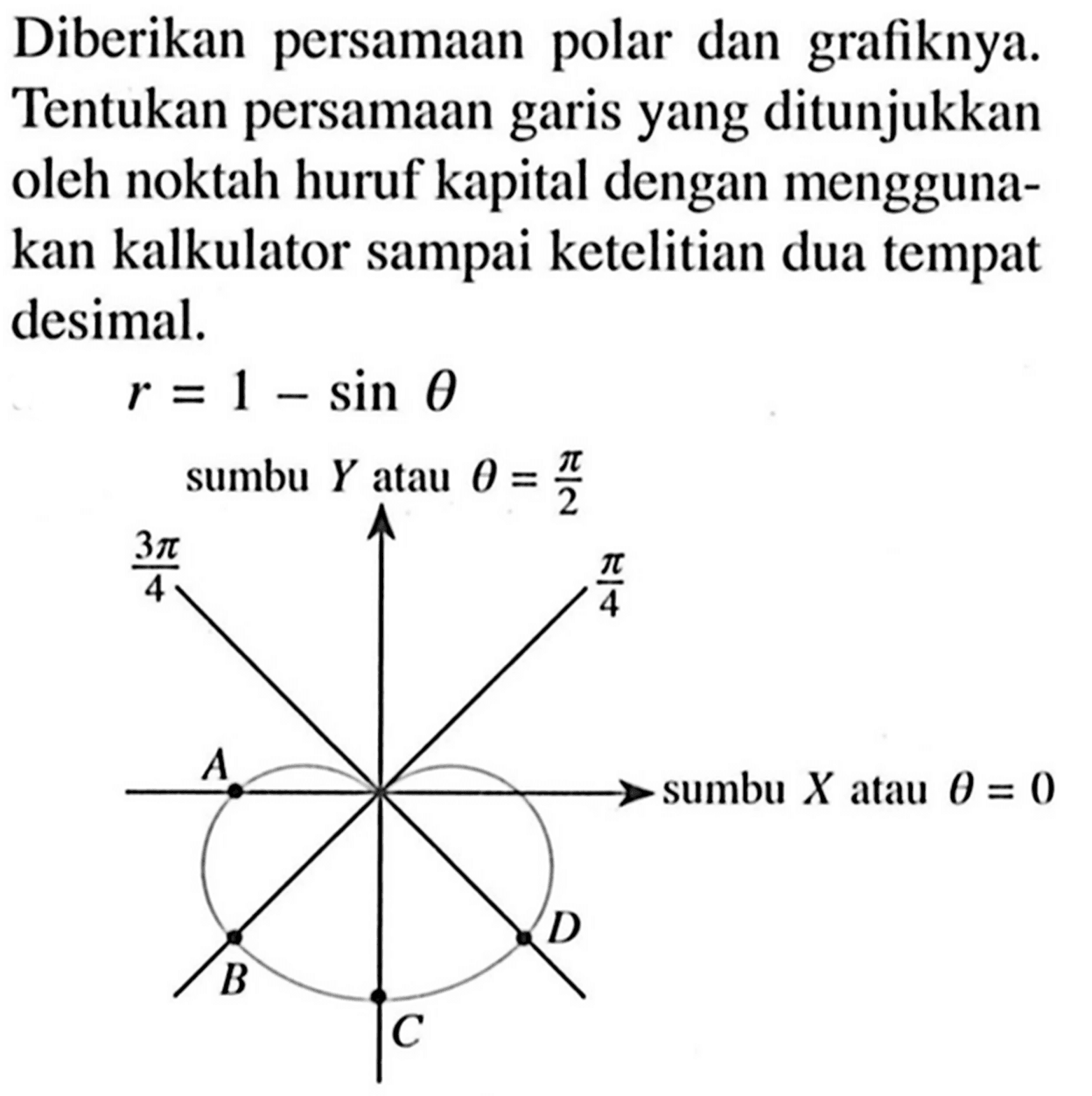 Diberikan persamaan polar dan grafiknya. Tentukan persamaan garis yang ditunjukkan oleh noktah huruf kapital dengan menggunakan kalkulator sampai ketelitian dua tempat desimal.

r=1-sin theta
sumbu Y atau theta = pi/2 
3 pi/4 pi/4 A B C D sumbu X atau theta = 0
