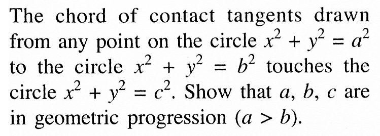 The chord of contact tangents drawn from any point on the circle  x^2 + y^2 = a^2 to the circle x^2 + y^2 = b^2 touches the circle  x^2) +  y^2 = c^2. Show that  a, b, c  are in geometric progression (a>b) .