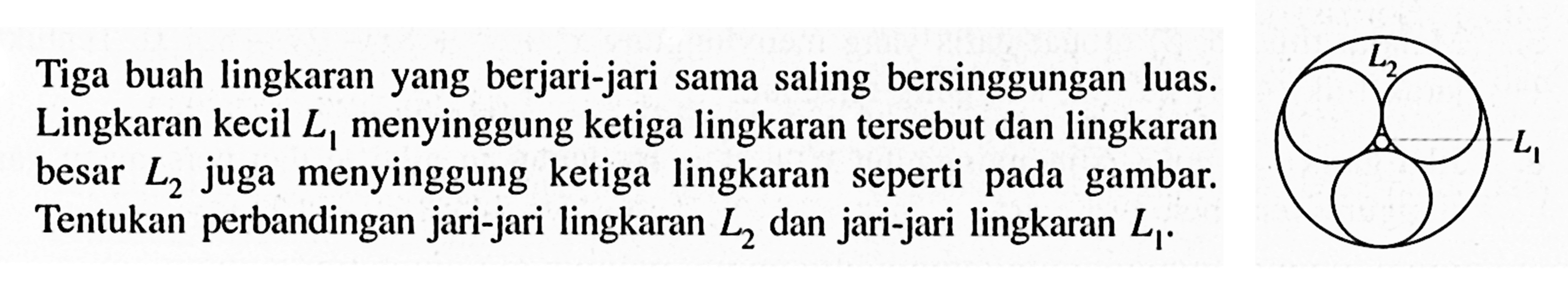 Tiga buah lingkaran yang berjari-jari sama saling bersinggungan luas. Lingkaran kecil L1 menyinggung ketiga lingkaran tersebut dan lingkaran besar L2 juga menyinggung ketiga lingkaran seperti pada gambar. Tentukan perbandingan jari-jari lingkaran L2 dan jari-jari lingkaran L1.