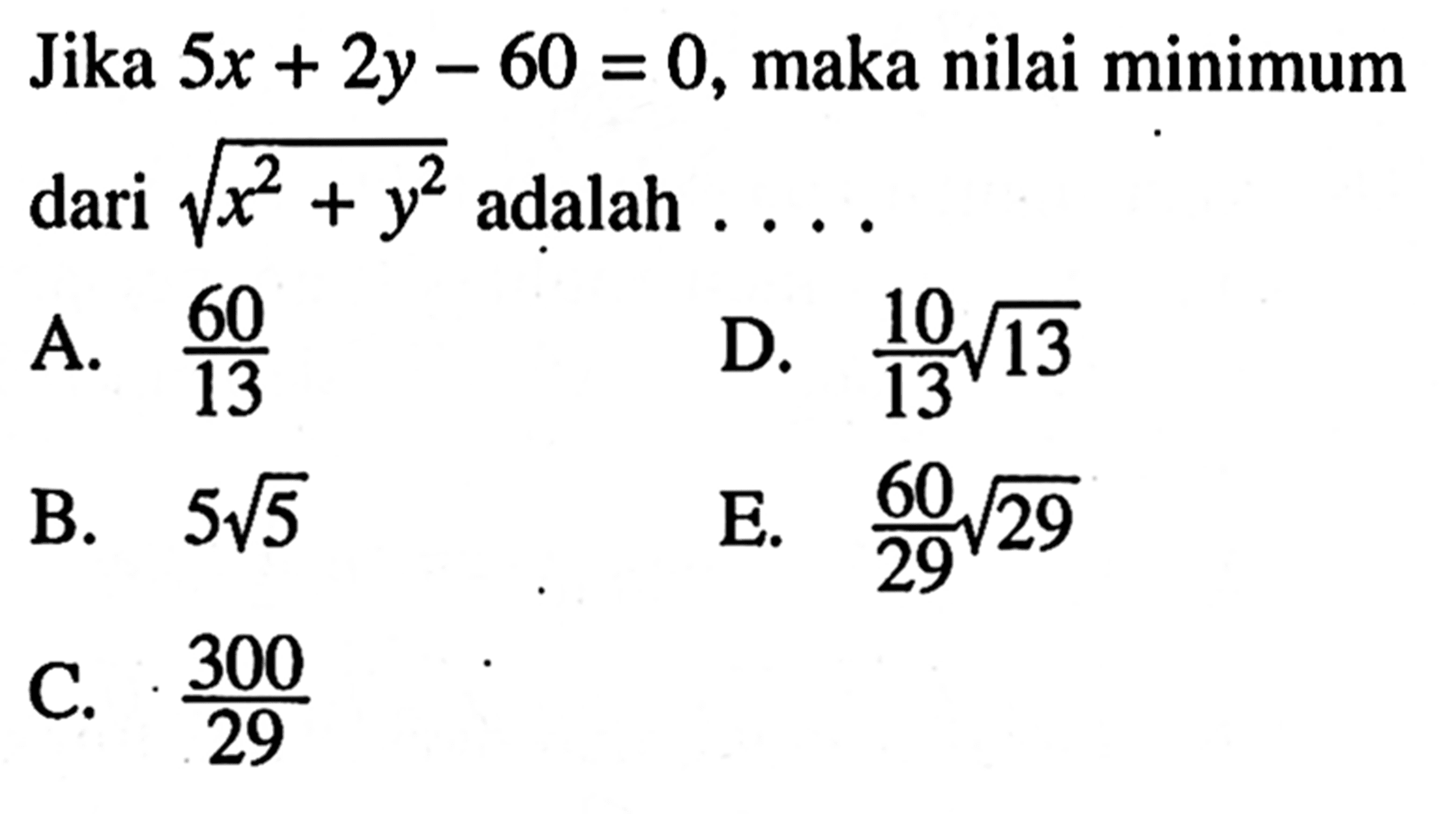 Jika 5x + 2y - 60 = 0, maka nilai minimum dari akar(x^2 + y^2) adalah.... A. 60/13 D. 10/13akar(13) B. 5akar(5) E. 60akar(29)/29 C. 300/29