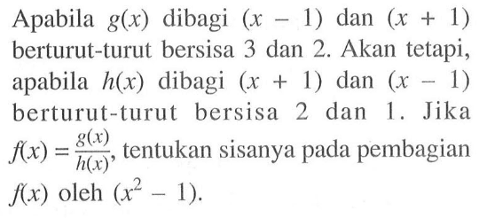 Apabila g(x) dibagi (x-1) dan (x+1) berturut-turut bersisa 3 dan 2. Akan tetapi, apabila h(x) dibagi (x+1) dan (x-1) berturut-turut bersisa 2 dan 1. Jika f(x)=g(x)/h(x), tentukan sisanya f(x) pada pembagian h(x) oleh (x^2-1).