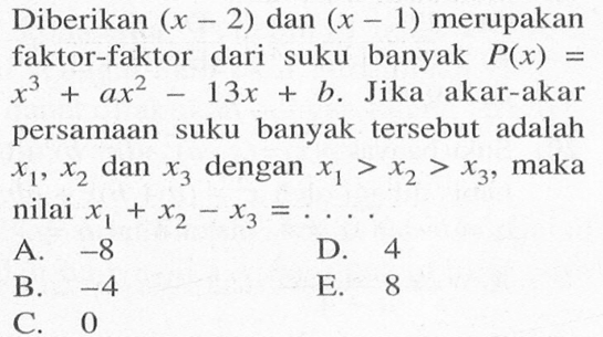 Diberikan (x-2) dan (x-1) merupakan faktor-faktor dari suku banyak P(x)=x^3+ax^2-13x+b. Jika akar-akar persamaan suku banyak tersebut adalah x1, x2 dan x3 dengan x1>x2>x3, maka nilai x1+x2-x3=. . . .