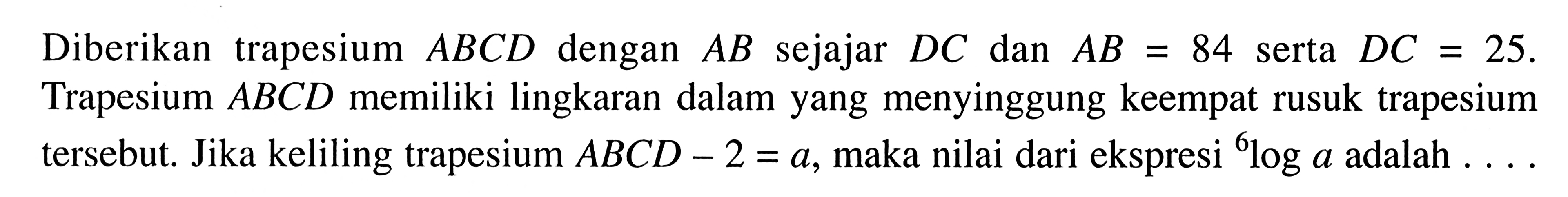 Diberikan trapesium  ABCD  dengan  AB  sejajar  DC  dan  AB=84  serta  DC=25 . Trapesium  ABCD  memiliki lingkaran dalam yang menyinggung keempat rusuk trapesium tersebut. Jika keliling trapesium  ABCD-2=a , maka nilai dari ekspresi   6loga  adalah  ... . 