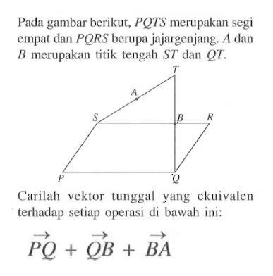 Pada gambar berikut,  PQTS  merupakan segi empat dan  PQRS  berupa jajargenjang.  A  dan  B  merupakan titik tengah  ST  dan  QT . T A S B R P Q.Carilah vektor tunggal yang ekuivalen terhadap setiap operasi di bawah ini: vektor PQ+vektor QB+vektor BA