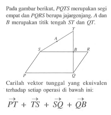 Pada gambar berikut, PQTS merupakan segi empat dan PQRS berupa jajargenjang. A dan B merupakan titik tengah ST dan QT. Carilah vektor tunggal yang ekuivalen terhadap setiap operasi di bawah ini: PT+TS +SQ+QB