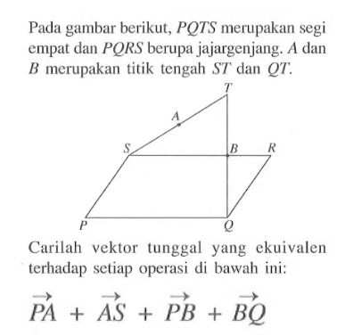 Pada gambar berikut, PQTS merupakan segi empat dan PQRS berupa jajargenjang. A dan B merupakan titik tengah ST dan QT. Carilah vektor tunggal yang ekuivalen terhadap setiap operasi di bawah ini:vektor PA + vektor AS + vektor PB + vektor BQ