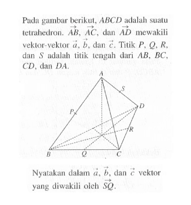 Pada gambar berikut,  ABCD  adalah suatutetrahedron.  AB, AC , dan  AD  mewakili vektor-vektor  a, b , dan  c . Titik  P, Q, R , dan  S  adalah titik tengah dari  AB, BC ,  CD, dan DA Nyatakan dalam  a, b , dan  c  vektor yang diwakili oleh  SQ .