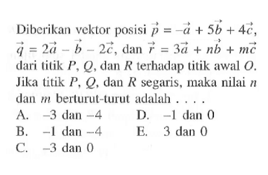 Diberikan vektor posisi  p=-a+5b+4c ,  q=2 a-b-2c , dan  r=3a+nb+mc  dari titik  P, Q , dan  R  terhadap titik awal  O . Jika titik  P, Q , dan  R  segaris, maka nilai  n  dan  m  berturut-turut adalah ....