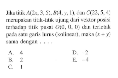 Jika titik  A(2x,3,5), B(4,y,1) , dan  C(22,5,4)  merupakan titik-titik ujung dari vektor posisi terhadap titik pusat  O(0,0,0)  dan terletak pada satu garis lurus (kolinear), maka  (x+y)  sama dengan ....