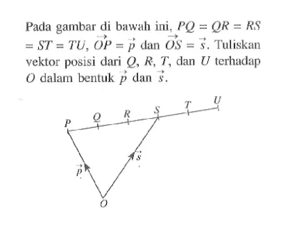 Pada gambar di bawah ini,  PQ=QR=RS=ST=TU, vektor OP= vektor p  dan vektor OS= vektor s . Tuliskan vektor posisi dari Q, R, T, dan U terhadap O dalam bentuk vektor p dan vektor s . P Q R S T U vektor p vektor s O