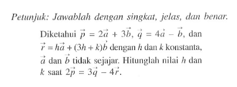 Petunjuk: Jawablah dengan singkat, jelas, dan benar.Diketahui  p=2 a+3 b, q=4 a-b , dan  r=h a+(3 h+k) b  dengan  h  dan  k  konstanta,  a  dan  b  tidak sejajar. Hitunglah nilai  h  dan  k  saat  2 p=3 q-4 r .