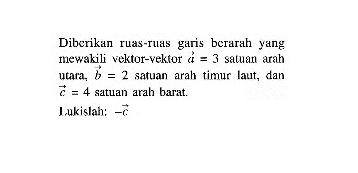 Diberikan ruas-ruas garis berarah yang mewakili vektor-vektor a=3 satuan arah utara,  vektor b=2 satuan arah timur laut, dan vektor c=4 satuan arah barat.Lukislah:  -vektor c