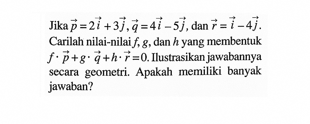 Jika  p=2 i+3 j, q=4 i-5 j , dan  r=i-4 j  Carilah nilai-nilai  f, g , dan  h  yang membentuk  f . p+g . q+h . r=0 . Ilustrasikan jawabannya secara geometri. Apakah memiliki banyak jawaban?