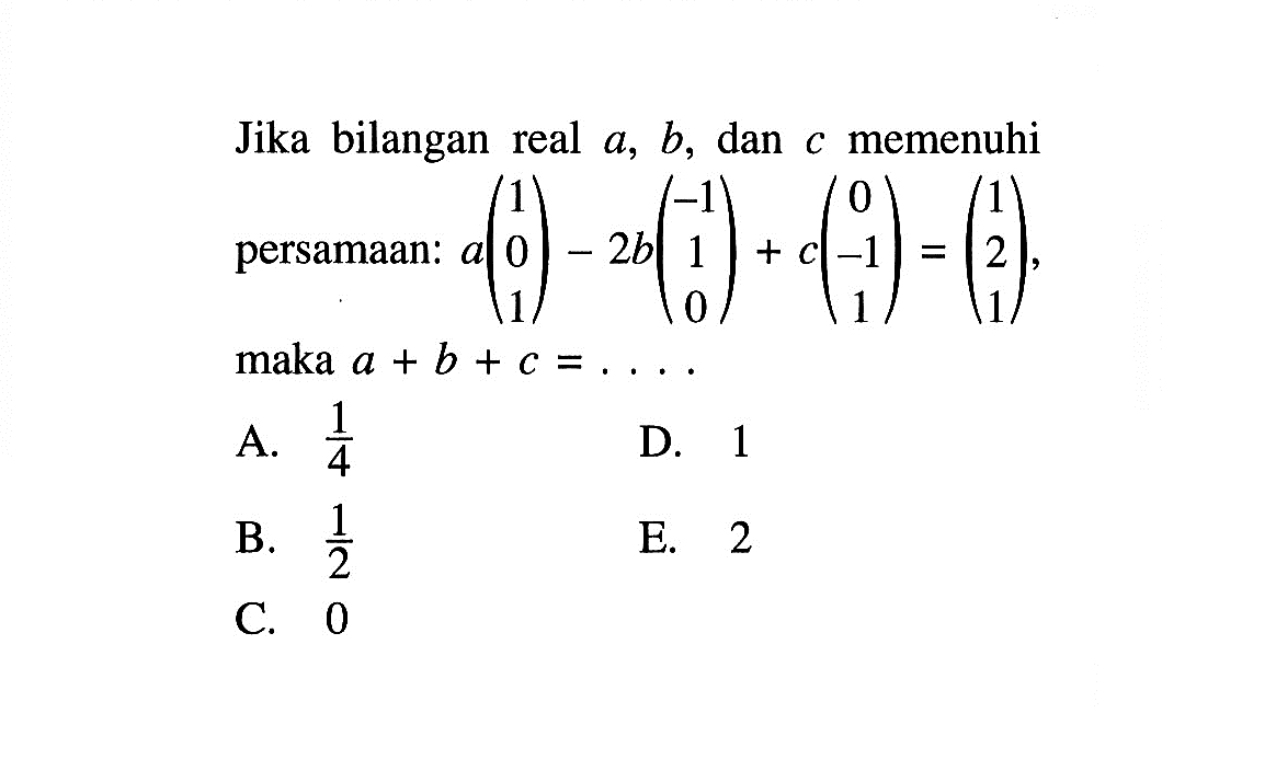 Jika bilangan real a, b, dan c memenuhi persamaan: a(1 0 1)-2b(-1 1 0)+c(0 -1 1)=(1 2 1), maka a+b+c=. . . .