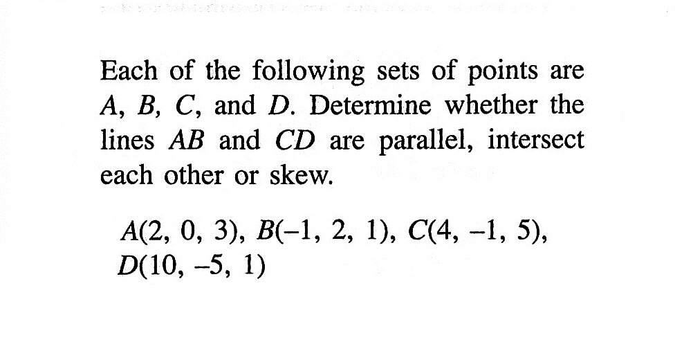 Each of the following sets of points are  A, B, C , and  D . Determine whether the lines  AB  and  CD  are parallel, intersect each other or skew.A(2,0,3), B(-1,2,1), C(4,-1,5), D(10,-5,1)