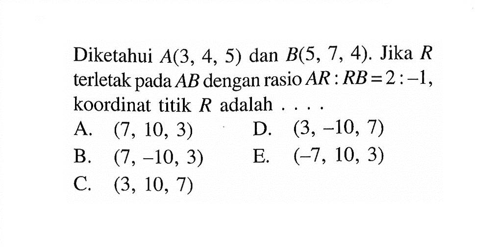 Diketahui A(3,4,5) dan B(5,7,4). Jika R terletak pada AB dengan rasio AR : RB = 2 : -1 , koordinat titik R adalah  .... .