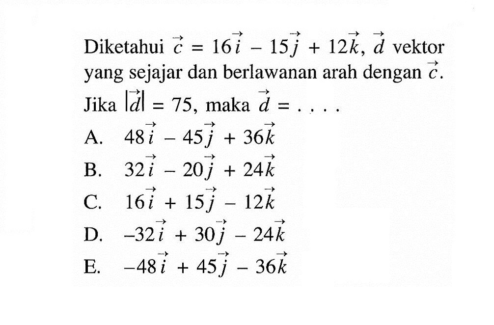 Diketahui vektor c=16 vektor i-15 vektor j+12 vektor k, vektor d, vektor yang sejajar dan berlawanan arah dengan vektor c. Jika |vektor d|=75, maka vektor d=.... 