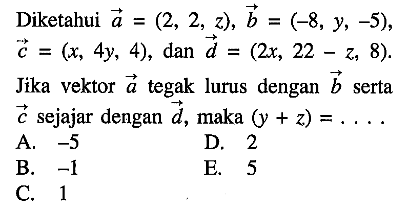 Diketahui vektor a=(2,2,z), vektor b=(-8,y,-5) vektor c=(x,4y,4), dan vektor d=(2x,22-z,8) . Jika vektor a tegak lurus dengan b serta c sejajar dengan d, maka (y+z)=....