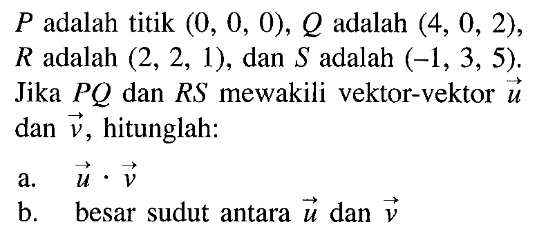  P  adalah titik  (0,0,0), Q  adalah  (4,0,2)   R  adalah  (2,2,1) , dan  S  adalah  (-1,3,5) . Jika  P Q  dan  R S  mewakili vektor-vektor  u  dan  v , hitunglah:a.  u . v b. besar sudut antara  u  dan  v 