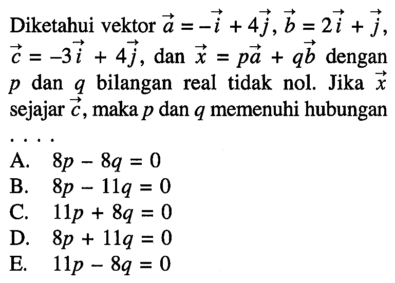 Diketahui vektor vektor a=vektor -i+4 vektor j, vektor b=2 vektor i+vektor j, vektor c=-3 vektor i+4 vektor j, dan vektor x=p vektor a+q vektor b dengan p dan q bilangan real tidak nol. Jika vektor x sejajar vektor c, maka p dan q memenuhi hubungan ... 