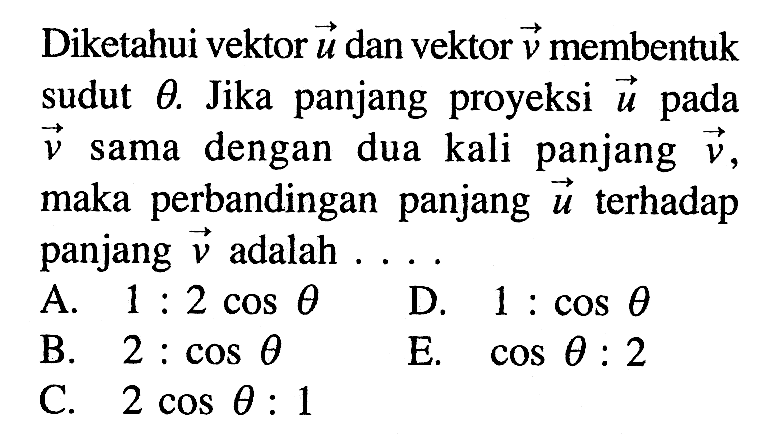 Diketahui vektor  u  dan vektor  v  membentuk sudut  theta . Jika panjang proyeksi  u  pada  v  sama dengan dua kali panjang  v  maka perbandingan panjang  u  terhadap panjang  v  adalah  ... .