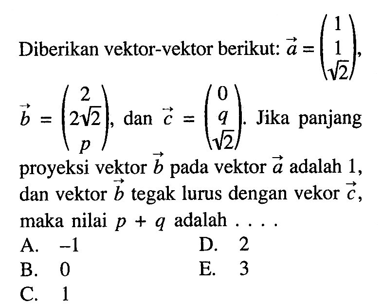 Diberikan vektor-vektor berikut: vektor a=(1  1  akar(2)) , vektor b=(2  2akar(2)  p)) , dan vektor c=(0  q  akar(2)). Jika panjang proyeksi vektor  b  pada vektor  a  adalah 1 , dan vektor  b  tegak lurus dengan vekor  c  maka nilai  p+q  adalah  ....