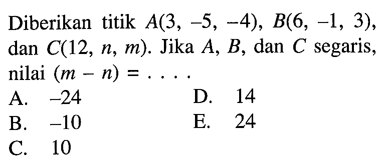 Diberikan titik A(3,-5,-4), B(6,-1,3) dan C(12, n, m). Jika  A, B, dan C segaris, nilai  (m-n) = .... 