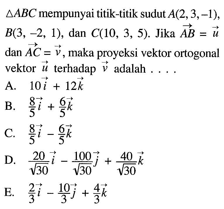 segitiga ABC  mempunyai titik-titik sudut  A(2,3,-1) ,  B(3,-2,1) , dan  C(10,3,5) .  Jika  AB=u  dan  AC=v , maka proyeksi vektor ortogonal vektor  u  terhadap  v  adalah ....A.  10i+12k B.   8/5i+6/5k C.  8/5i-6/5k D.  20/akar(30)i-100/akar(30)j+40/akar(30)k E.   2/3i-10/3j+4/3k 