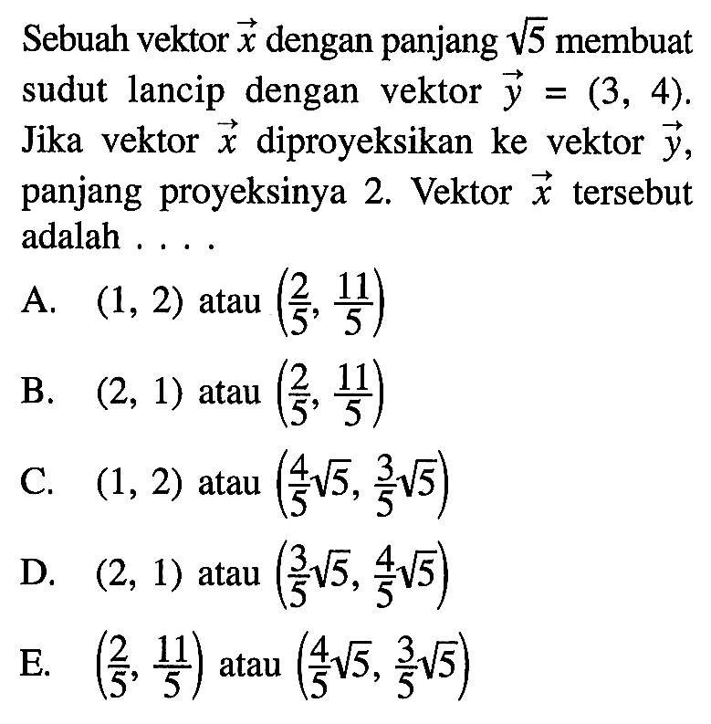 Sebuah vektor x dengan panjang akar(5) membuat sudut lancip dengan vektor y=(3,4). Jika vektor x diproyeksikan ke vektor y panjang proyeksinya 2. Vektor x tersebut adalah ...